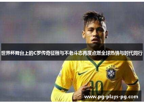 世界杯舞台上的C罗传奇征程与不老斗志再度点燃全球热情与时代同行