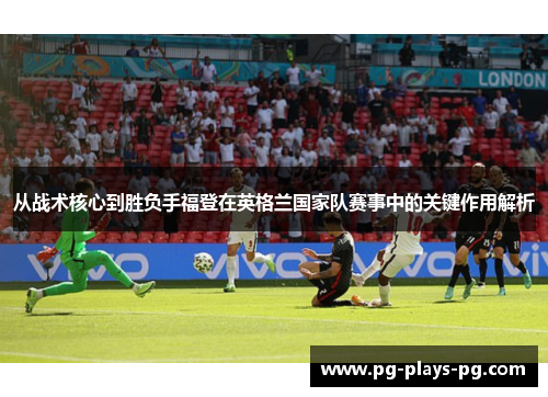 从战术核心到胜负手福登在英格兰国家队赛事中的关键作用解析