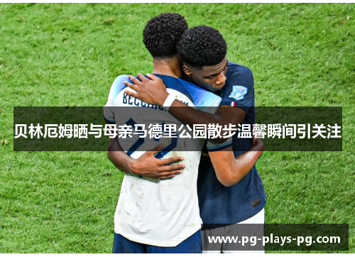 贝林厄姆晒与母亲马德里公园散步温馨瞬间引关注