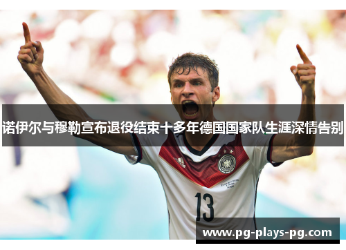 诺伊尔与穆勒宣布退役结束十多年德国国家队生涯深情告别 诺伊尔与穆勒宣布退役结束十多年德国国家队生涯深情告别