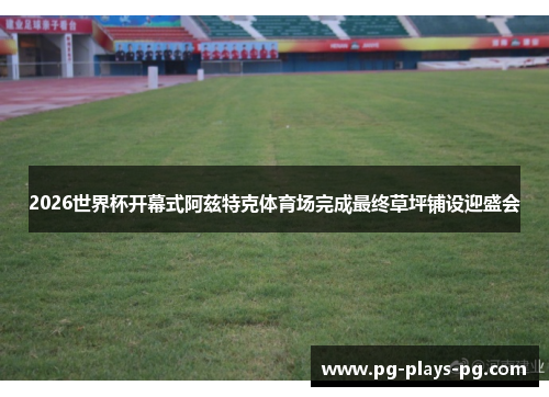 2026世界杯开幕式阿兹特克体育场完成最终草坪铺设迎盛会