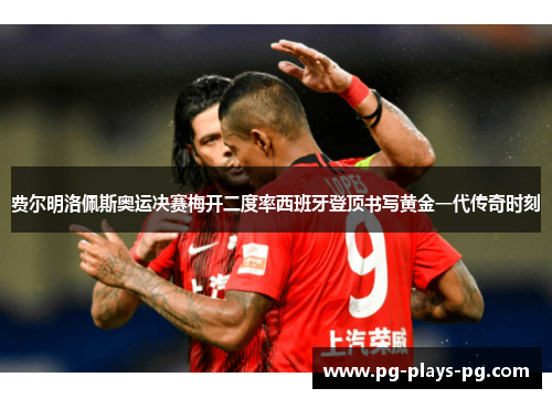 费尔明洛佩斯奥运决赛梅开二度率西班牙登顶书写黄金一代传奇时刻